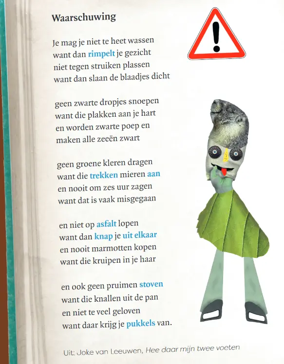 Gedicht met als titel 'Waarschuwing'. Je mag je niet te heet wassen // want dan rimpelt je gezicht. // Niet tegen struiken plassen // want dan slaan de blaadjes dicht. // Geen zwarte dropjes snoepen // want die plakken aan je hart // en worden zwarte poep // en maken alle zeeën zwart.